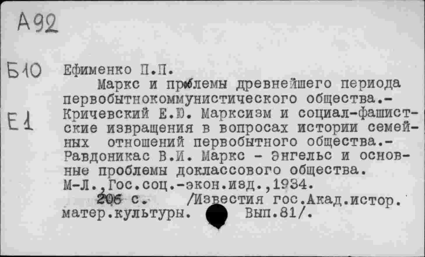 ﻿А 92
БЮ Ефименко П.П.
Маркс и проблемы древнейшего периода первобытнокоммунистического общества.-
г 1	Кричевский Е.Ю. Марксизм и социал-фашист-
1	ские извращения в вопросах истории семей-
ных отношений первобытного общества.-Равдоникас В.И. Маркс - Энгельс и основные проблемы доклассового общества.
М-Л.-Гос.соц.-экон.изд. ,1934.
206 с. /Известия гос.Акад.истор. матер.культуры, ф Вып.81/.